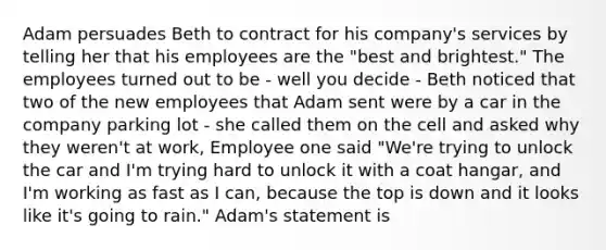 Adam persuades Beth to contract for his company's services by telling her that his employees are the "best and brightest." The employees turned out to be - well you decide - Beth noticed that two of the new employees that Adam sent were by a car in the company parking lot - she called them on the cell and asked why they weren't at work, Employee one said "We're trying to unlock the car and I'm trying hard to unlock it with a coat hangar, and I'm working as fast as I can, because the top is down and it looks like it's going to rain." Adam's statement is