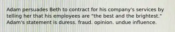 Adam persuades Beth to contract for his company's services by telling her that his employees are "the best and the brightest." Adam's statement is duress. fraud. opinion. undue influence.