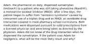 Adam, the pharmacist on duty, dispensed sumatriptan (Imitrex®) to a patient who was still taking phenelzine (Nardil®), a monoamine oxidase inhibitor (MAOI). After a few days, the patient began to suffer from "serotonin syndrome" caused by concurrent use of a triptan drug and an MAOI, an avoidable drug interaction covered in most pharmacy school curriculums. Both medications were dispensed pursuant to valid prescriptions from a licensed physician and were being taken as directed by the physician. Adam did not know of the drug interaction when he dispensed the sumatriptan. If the patient sues Adam for negligence, what will be the most likely result and why?