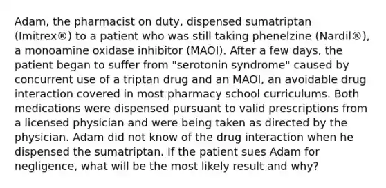 Adam, the pharmacist on duty, dispensed sumatriptan (Imitrex®) to a patient who was still taking phenelzine (Nardil®), a monoamine oxidase inhibitor (MAOI). After a few days, the patient began to suffer from "serotonin syndrome" caused by concurrent use of a triptan drug and an MAOI, an avoidable drug interaction covered in most pharmacy school curriculums. Both medications were dispensed pursuant to valid prescriptions from a licensed physician and were being taken as directed by the physician. Adam did not know of the drug interaction when he dispensed the sumatriptan. If the patient sues Adam for negligence, what will be the most likely result and why?