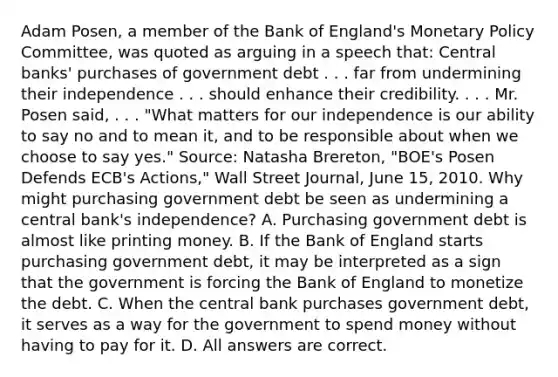 Adam​ Posen, a member of the Bank of​ England's <a href='https://www.questionai.com/knowledge/kEE0G7Llsx-monetary-policy' class='anchor-knowledge'>monetary policy</a>​ Committee, was quoted as arguing in a speech​ that: Central​ banks' purchases of government debt . . . far from undermining their independence . . . should enhance their credibility. . . . Mr. Posen​ said, . . .​ "What matters for our independence is our ability to say no and to mean​ it, and to be responsible about when we choose to say​ yes." ​Source: Natasha​ Brereton, "BOE's Posen Defends​ ECB's Actions," Wall Street Journal​, June​ 15, 2010. Why might purchasing government debt be seen as undermining a central​ bank's independence? A. Purchasing government debt is almost like printing money. B. If the Bank of England starts purchasing government​ debt, it may be interpreted as a sign that the government is forcing the Bank of England to monetize the debt. C. When the central bank purchases government​ debt, it serves as a way for the government to spend money without having to pay for it. D. All answers are correct.