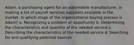 Adam, a purchasing agent for an automobile manufacturer, is making a list of payroll services suppliers available in the market. In which stage of the organizational buying process is Adam? a. Recognizing a problem or opportunity b. Determining the characteristics and quantity of the needed service c. Describing the characteristics of the needed service d. Searching for and qualifying potential sources