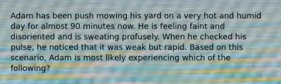 Adam has been push mowing his yard on a very hot and humid day for almost 90 minutes now. He is feeling faint and disoriented and is sweating profusely. When he checked his pulse, he noticed that it was weak but rapid. Based on this scenario, Adam is most likely experiencing which of the following?