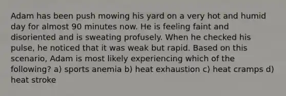 Adam has been push mowing his yard on a very hot and humid day for almost 90 minutes now. He is feeling faint and disoriented and is sweating profusely. When he checked his pulse, he noticed that it was weak but rapid. Based on this scenario, Adam is most likely experiencing which of the following? a) sports anemia b) heat exhaustion c) heat cramps d) heat stroke