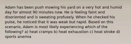 Adam has been push mowing his yard on a very hot and humid day for almost 90 minutes now. He is feeling faint and disoriented and is sweating profusely. When he checked his pulse, he noticed that it was weak but rapid. Based on this scenario, Adam is most likely experiencing which of the following? a) heat cramps b) heat exhaustion c) heat stroke d) sports anemia