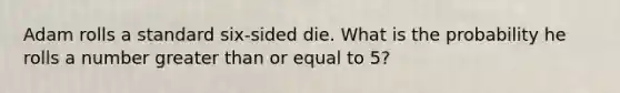 Adam rolls a standard six-sided die. What is the probability he rolls a number greater than or equal to 5?