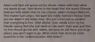 Adam and Sam are going out for dinner. Adam asks Sam what she wants to eat. Sam thinks in her head that she wants Chinese food but tells Adam that he can choose. Adam chooses Mexican. This makes Sam angry, because she really wanted Chinese food, but she doesn't tell Adam that. She just continues to pretend that everything is fine. After dinner, Sam sends a text to her friends saying that she just went on the worst date ever and that no one should go out with Adam, because he will force you to go places you don't want to go. What could Sam do to be more assertive in her communication with Adam?