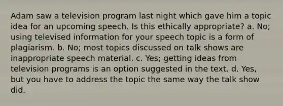 Adam saw a television program last night which gave him a topic idea for an upcoming speech. Is this ethically appropriate? a. No; using televised information for your speech topic is a form of plagiarism. b. No; most topics discussed on talk shows are inappropriate speech material. c. Yes; getting ideas from television programs is an option suggested in the text. d. Yes, but you have to address the topic the same way the talk show did.