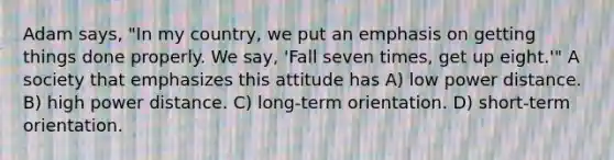 Adam says, "In my country, we put an emphasis on getting things done properly. We say, 'Fall seven times, get up eight.'" A society that emphasizes this attitude has A) low power distance. B) high power distance. C) long-term orientation. D) short-term orientation.