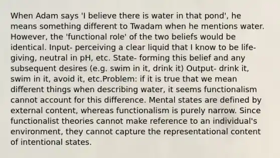 When Adam says 'I believe there is water in that pond', he means something different to Twadam when he mentions water. However, the 'functional role' of the two beliefs would be identical. Input- perceiving a clear liquid that I know to be life-giving, neutral in pH, etc. State- forming this belief and any subsequent desires (e.g. swim in it, drink it) Output- drink it, swim in it, avoid it, etc.Problem: if it is true that we mean different things when describing water, it seems functionalism cannot account for this difference. Mental states are defined by external content, whereas functionalism is purely narrow. Since functionalist theories cannot make reference to an individual's environment, they cannot capture the representational content of intentional states.