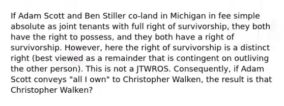 If Adam Scott and Ben Stiller co-land in Michigan in fee simple absolute as joint tenants with full right of survivorship, they both have the right to possess, and they both have a right of survivorship. However, here the right of survivorship is a distinct right (best viewed as a remainder that is contingent on outliving the other person). This is not a JTWROS. Consequently, if Adam Scott conveys "all I own" to Christopher Walken, the result is that Christopher Walken?