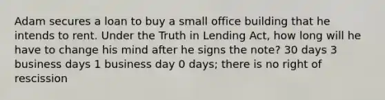 Adam secures a loan to buy a small office building that he intends to rent. Under the Truth in Lending Act, how long will he have to change his mind after he signs the note? 30 days 3 business days 1 business day 0 days; there is no right of rescission