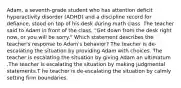 Adam, a seventh-grade student who has attention deficit hyperactivity disorder (ADHD) and a discipline record for defiance, stood on top of his desk during math class. The teacher said to Adam in front of the class, "Get down from the desk right now, or you will be sorry." Which statement describes the teacher's response to Adam's behavior? The teacher is de-escalating the situation by providing Adam with choices. The teacher is escalating the situation by giving Adam an ultimatum .The teacher is escalating the situation by making judgmental statements.T he teacher is de-escalating the situation by calmly setting firm boundaries.