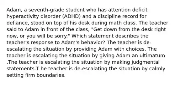 Adam, a seventh-grade student who has attention deficit hyperactivity disorder (ADHD) and a discipline record for defiance, stood on top of his desk during math class. The teacher said to Adam in front of the class, "Get down from the desk right now, or you will be sorry." Which statement describes the teacher's response to Adam's behavior? The teacher is de-escalating the situation by providing Adam with choices. The teacher is escalating the situation by giving Adam an ultimatum .The teacher is escalating the situation by making judgmental statements.T he teacher is de-escalating the situation by calmly setting firm boundaries.