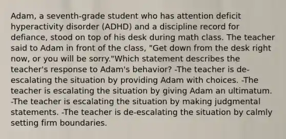 Adam, a seventh-grade student who has attention deficit hyperactivity disorder (ADHD) and a discipline record for defiance, stood on top of his desk during math class. The teacher said to Adam in front of the class, "Get down from the desk right now, or you will be sorry."Which statement describes the teacher's response to Adam's behavior? -The teacher is de-escalating the situation by providing Adam with choices. -The teacher is escalating the situation by giving Adam an ultimatum. -The teacher is escalating the situation by making judgmental statements. -The teacher is de-escalating the situation by calmly setting firm boundaries.