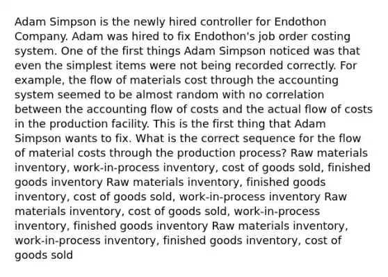 Adam Simpson is the newly hired controller for Endothon Company. Adam was hired to fix Endothon's job order costing system. One of the first things Adam Simpson noticed was that even the simplest items were not being recorded correctly. For example, the flow of materials cost through the accounting system seemed to be almost random with no correlation between the accounting flow of costs and the actual flow of costs in the production facility. This is the first thing that Adam Simpson wants to fix. What is the correct sequence for the flow of material costs through the production process? Raw materials inventory, work-in-process inventory, cost of goods sold, finished goods inventory Raw materials inventory, finished goods inventory, cost of goods sold, work-in-process inventory Raw materials inventory, cost of goods sold, work-in-process inventory, finished goods inventory Raw materials inventory, work-in-process inventory, finished goods inventory, cost of goods sold