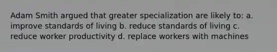 Adam Smith argued that greater specialization are likely to: a. improve standards of living b. reduce standards of living c. reduce worker productivity d. replace workers with machines