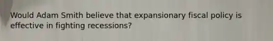 Would Adam Smith believe that expansionary fiscal policy is effective in fighting recessions?