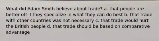 What did Adam Smith believe about trade? a. that people are better off if they specialize in what they can do best b. that trade with other countries was not necessary c. that trade would hurt the British people d. that trade should be based on comparative advantage