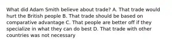 What did Adam Smith believe about trade? A. That trade would hurt the British people B. That trade should be based on comparative advantage C. That people are better off if they specialize in what they can do best D. That trade with other countries was not necessary