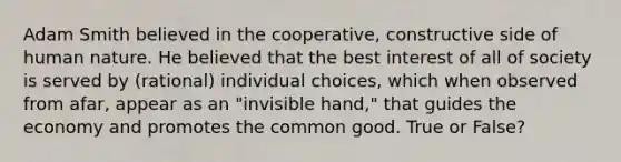 Adam Smith believed in the cooperative, constructive side of human nature. He believed that the best interest of all of society is served by (rational) individual choices, which when observed from afar, appear as an "invisible hand," that guides the economy and promotes the common good. True or False?