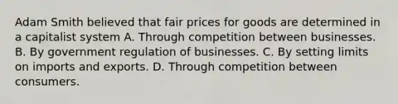 Adam Smith believed that fair prices for goods are determined in a capitalist system A. Through competition between businesses. B. By government regulation of businesses. C. By setting limits on imports and exports. D. Through competition between consumers.