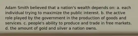 Adam Smith believed that a nation's wealth depends on: a. each individual trying to maximize the public interest. b. the active role played by the government in the <a href='https://www.questionai.com/knowledge/ks8soMnieU-production-of-goods' class='anchor-knowledge'>production of goods</a> and services. c. people's ability to produce and trade in free markets. d. the amount of gold and silver a nation owns.