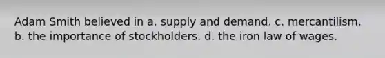 Adam Smith believed in a. supply and demand. c. mercantilism. b. the importance of stockholders. d. the iron law of wages.