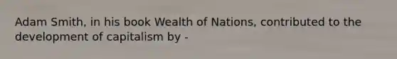 Adam Smith, in his book Wealth of Nations, contributed to the development of capitalism by -