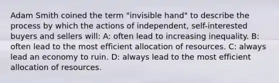 Adam Smith coined the term "invisible hand" to describe the process by which the actions of independent, self-interested buyers and sellers will: A: often lead to increasing inequality. B: often lead to the most efficient allocation of resources. C: always lead an economy to ruin. D: always lead to the most efficient allocation of resources.