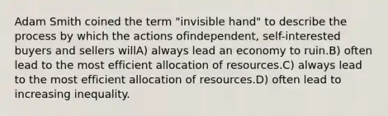 Adam Smith coined the term "invisible hand" to describe the process by which the actions ofindependent, self-interested buyers and sellers willA) always lead an economy to ruin.B) often lead to the most efficient allocation of resources.C) always lead to the most efficient allocation of resources.D) often lead to increasing inequality.