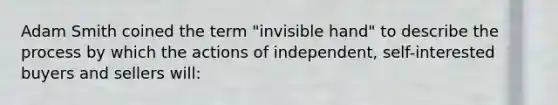 Adam Smith coined the term "invisible hand" to describe the process by which the actions of independent, self-interested buyers and sellers will: