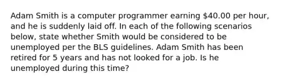 Adam Smith is a computer programmer earning 40.00 per hour, and he is suddenly laid off. In each of the following scenarios below, state whether Smith would be considered to be unemployed per the BLS guidelines. Adam Smith has been retired for 5 years and has not looked for a job. Is he unemployed during this time?