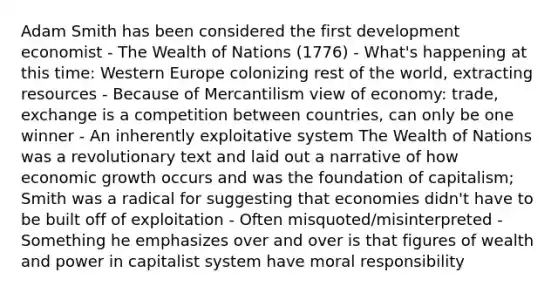 Adam Smith has been considered the first development economist - The Wealth of Nations (1776) - What's happening at this time: Western Europe colonizing rest of the world, extracting resources - Because of Mercantilism view of economy: trade, exchange is a competition between countries, can only be one winner - An inherently exploitative system The Wealth of Nations was a revolutionary text and laid out a narrative of how economic growth occurs and was the foundation of capitalism; Smith was a radical for suggesting that economies didn't have to be built off of exploitation - Often misquoted/misinterpreted - Something he emphasizes over and over is that figures of wealth and power in capitalist system have moral responsibility