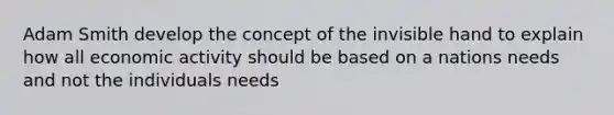 Adam Smith develop the concept of the invisible hand to explain how all economic activity should be based on a nations needs and not the individuals needs