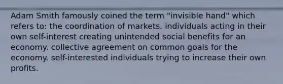 Adam Smith famously coined the term "invisible hand" which refers to: the coordination of markets. individuals acting in their own self-interest creating unintended social benefits for an economy. collective agreement on common goals for the economy. self-interested individuals trying to increase their own profits.