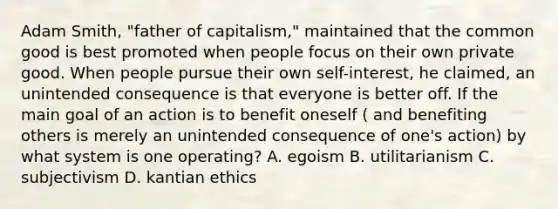 Adam Smith, "father of capitalism," maintained that the common good is best promoted when people focus on their own private good. When people pursue their own self-interest, he claimed, an unintended consequence is that everyone is better off. If the main goal of an action is to benefit oneself ( and benefiting others is merely an unintended consequence of one's action) by what system is one operating? A. egoism B. utilitarianism C. subjectivism D. kantian ethics