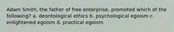 Adam Smith, the father of free enterprise, promoted which of the following? a. deontological ethics b. psychological egoism c. enlightened egoism d. practical egoism