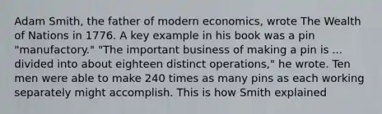 Adam Smith, the father of modern economics, wrote The Wealth of Nations in 1776. A key example in his book was a pin "manufactory." "The important business of making a pin is ... divided into about eighteen distinct operations," he wrote. Ten men were able to make 240 times as many pins as each working separately might accomplish. This is how Smith explained