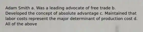 Adam Smith a. Was a leading advocate of free trade b. Developed the concept of absolute advantage c. Maintained that labor costs represent the major determinant of production cost d. All of the above