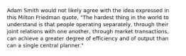 Adam Smith would not likely agree with the idea expressed in this Milton Friedman quote, "The hardest thing in the world to understand is that people operating separately, through their joint relations with one another, through market transactions, can achieve a greater degree of efficiency and of output than can a single central planner."