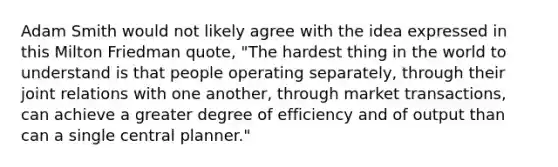 Adam Smith would not likely agree with the idea expressed in this Milton Friedman quote, "The hardest thing in the world to understand is that people operating separately, through their joint relations with one another, through market transactions, can achieve a greater degree of efficiency and of output than can a single central planner."