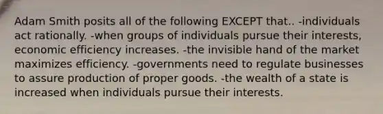 Adam Smith posits all of the following EXCEPT that.. -individuals act rationally. -when groups of individuals pursue their interests, economic efficiency increases. -the invisible hand of the market maximizes efficiency. -governments need to regulate businesses to assure production of proper goods. -the wealth of a state is increased when individuals pursue their interests.