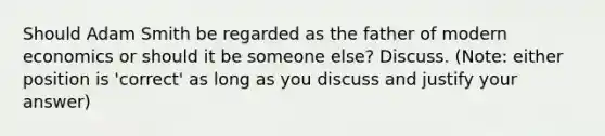 Should Adam Smith be regarded as the father of modern economics or should it be someone else? Discuss. (Note: either position is 'correct' as long as you discuss and justify your answer)