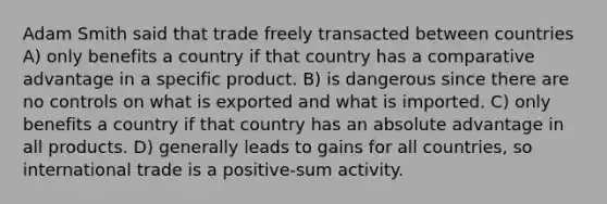 Adam Smith said that trade freely transacted between countries A) only benefits a country if that country has a comparative advantage in a specific product. B) is dangerous since there are no controls on what is exported and what is imported. C) only benefits a country if that country has an absolute advantage in all products. D) generally leads to gains for all countries, so international trade is a positive-sum activity.