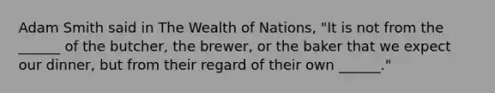 Adam Smith said in The Wealth of Nations, "It is not from the ______ of the butcher, the brewer, or the baker that we expect our dinner, but from their regard of their own ______."