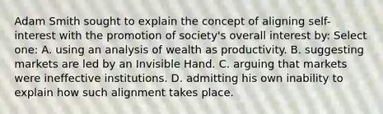 Adam Smith sought to explain the concept of aligning self-interest with the promotion of society's overall interest by: Select one: A. using an analysis of wealth as productivity. B. suggesting markets are led by an Invisible Hand. C. arguing that markets were ineffective institutions. D. admitting his own inability to explain how such alignment takes place.