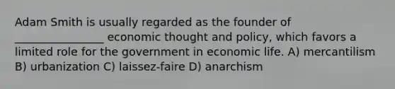 Adam Smith is usually regarded as the founder of ________________ economic thought and policy, which favors a limited role for the government in economic life. A) mercantilism B) urbanization C) laissez-faire D) anarchism