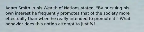 Adam Smith in his Wealth of Nations stated, "By pursuing his own interest he frequently promotes that of the society more effectually than when he really intended to promote it." What behavior does this notion attempt to justify?