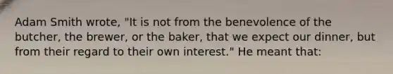 Adam Smith wrote, "It is not from the benevolence of the butcher, the brewer, or the baker, that we expect our dinner, but from their regard to their own interest." He meant that: